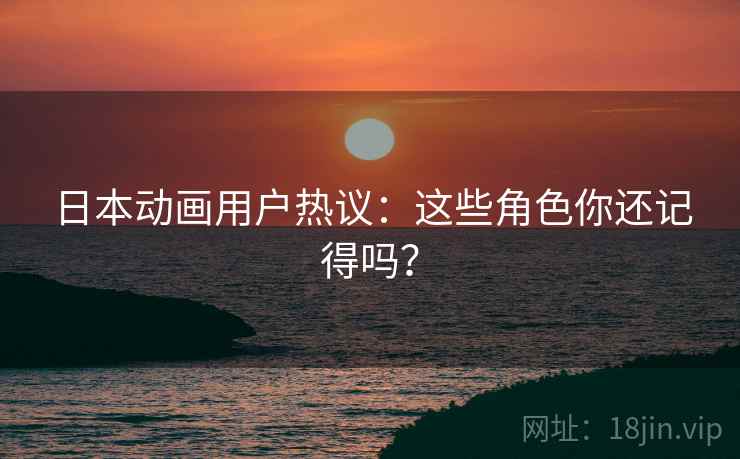 日本动画用户热议：这些角色你还记得吗？