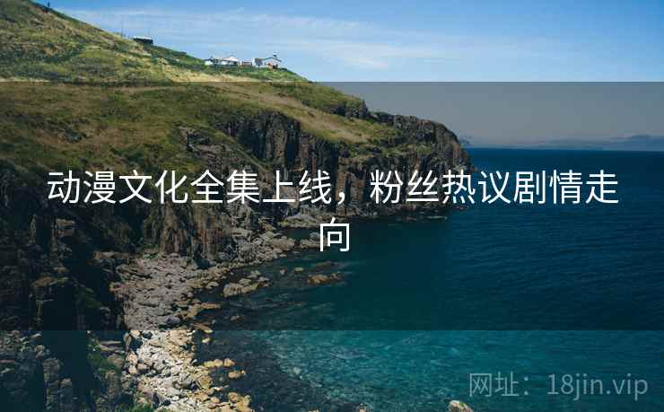 动漫文化全集上线，粉丝热议剧情走向