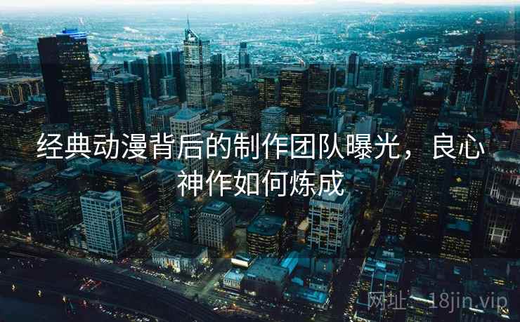 经典动漫背后的制作团队曝光，良心神作如何炼成